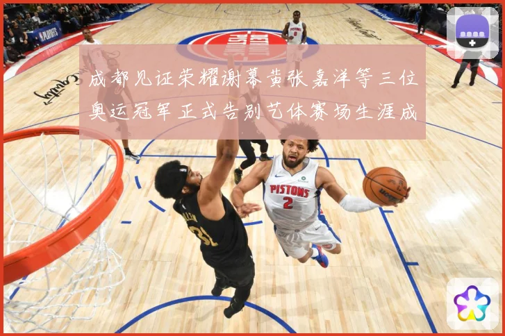 成都见证荣耀谢幕黄张嘉洋等三位奥运冠军正式告别艺体赛场生涯成长观察