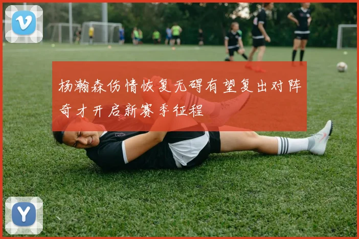 杨瀚森伤情恢复无碍有望复出对阵奇才开启新赛季征程