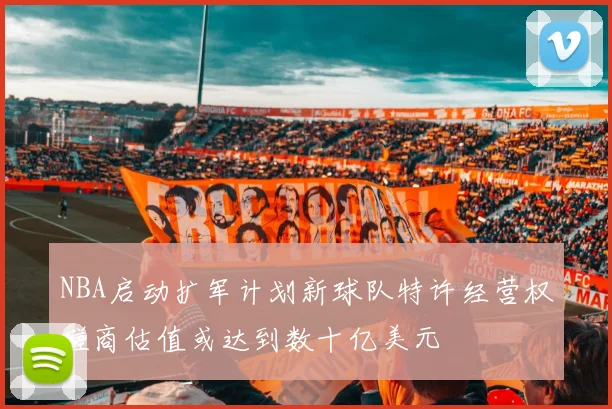 NBA启动扩军计划新球队特许经营权磋商估值或达到数十亿美元