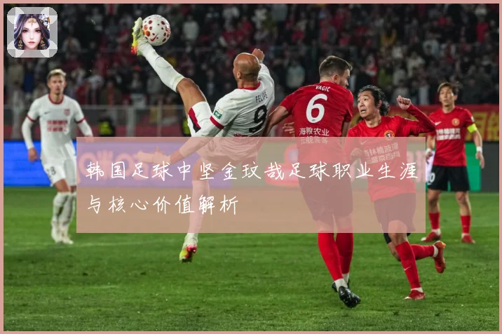 韩国足球中坚金玟哉足球职业生涯与核心价值解析