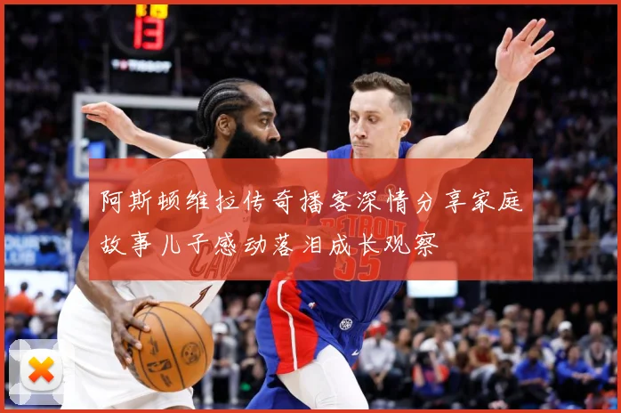 阿斯顿维拉传奇播客深情分享家庭故事儿子感动落泪成长观察