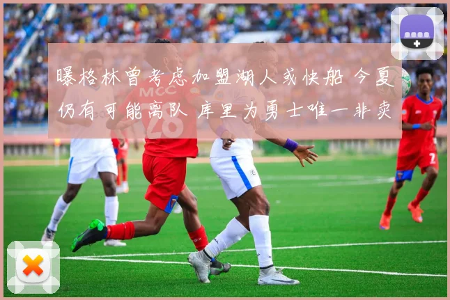 曝格林曾考虑加盟湖人或快船 今夏仍有可能离队 库里为勇士唯一非卖品
