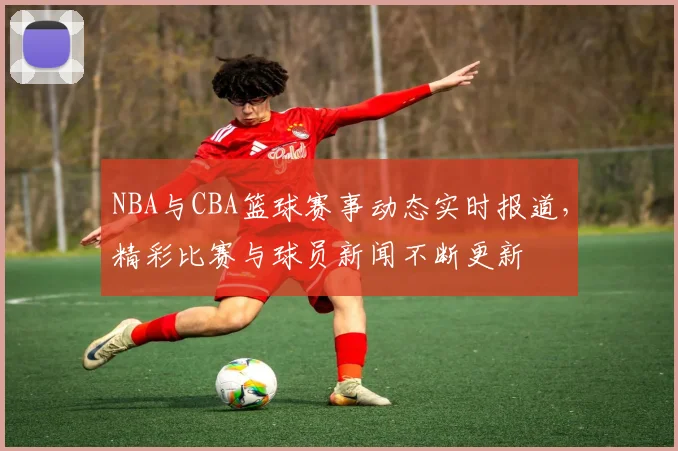 NBA与CBA篮球赛事动态实时报道，精彩比赛与球员新闻不断更新