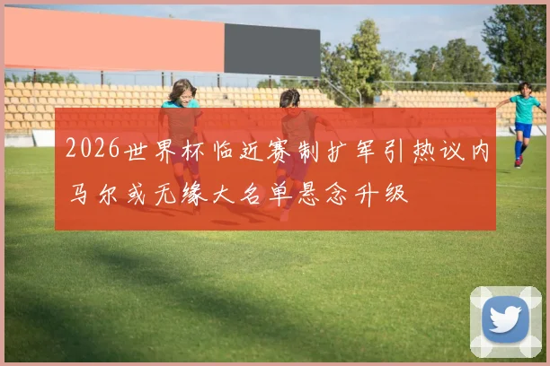 2026世界杯临近赛制扩军引热议内马尔或无缘大名单悬念升级