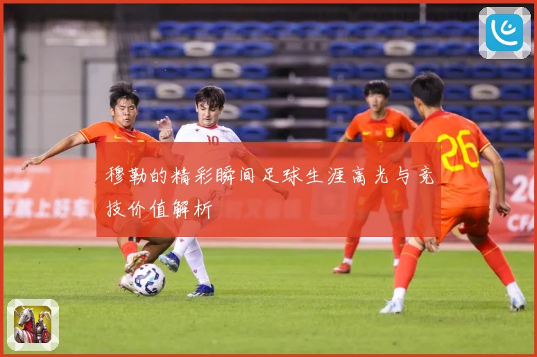 穆勒的精彩瞬间足球生涯高光与竞技价值解析