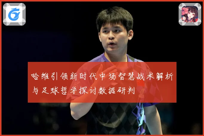 哈维引领新时代中场智慧战术解析与足球哲学探讨数据研判