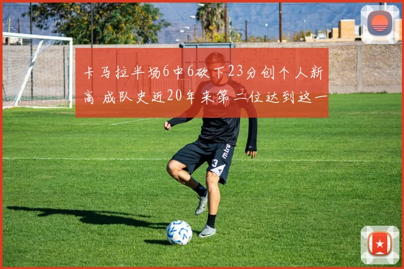 卡马拉半场6中6砍下23分创个人新高 成队史近20年来第二位达到这一数据球员