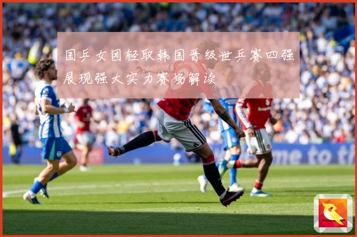 国乒女团轻取韩国晋级世乒赛四强展现强大实力赛场解读