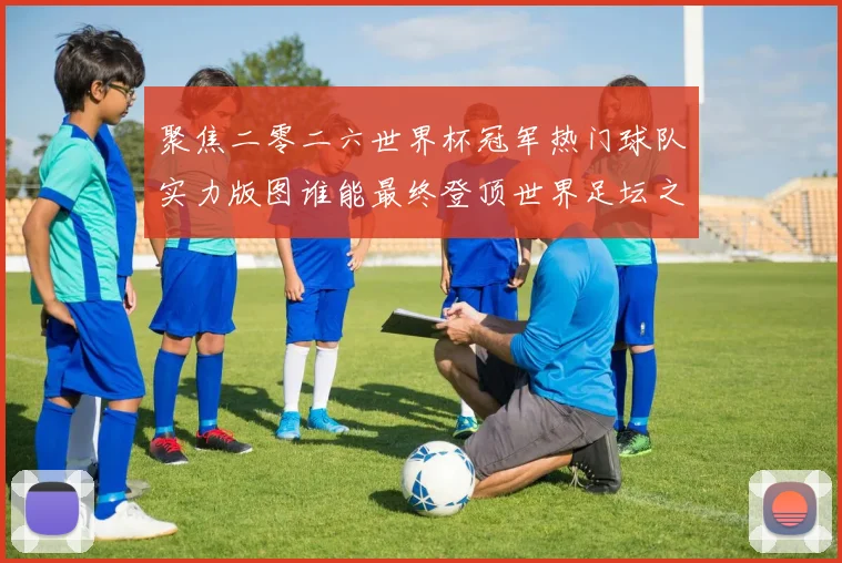 聚焦二零二六世界杯冠军热门球队实力版图谁能最终登顶世界足坛之巅