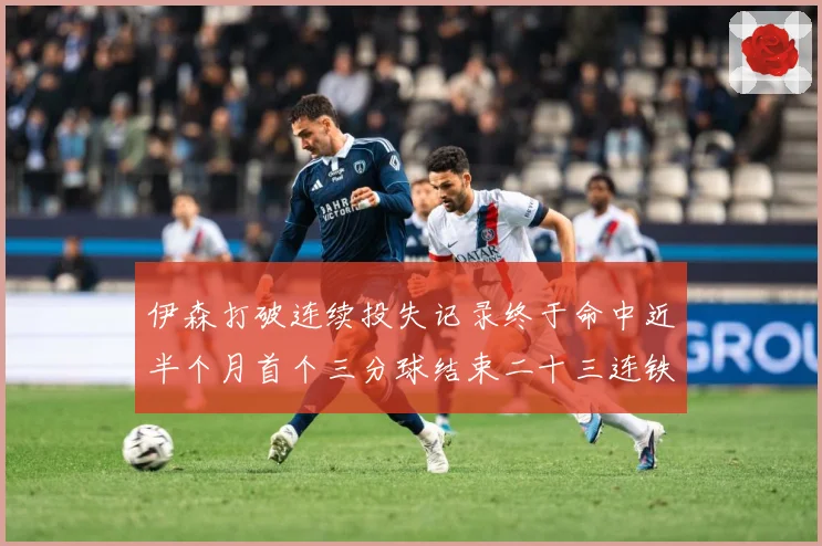 伊森打破连续投失记录终于命中近半个月首个三分球结束二十三连铁赛场复盘