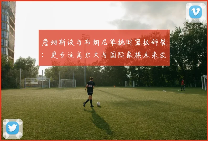 詹姆斯谈与布朗尼单挑时篮板碎裂：更专注高尔夫与国际象棋未来发展
