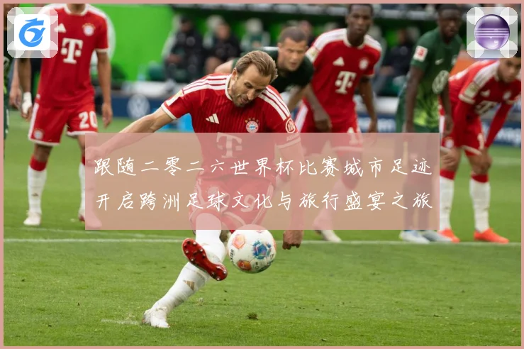 跟随二零二六世界杯比赛城市足迹开启跨洲足球文化与旅行盛宴之旅赛事前瞻